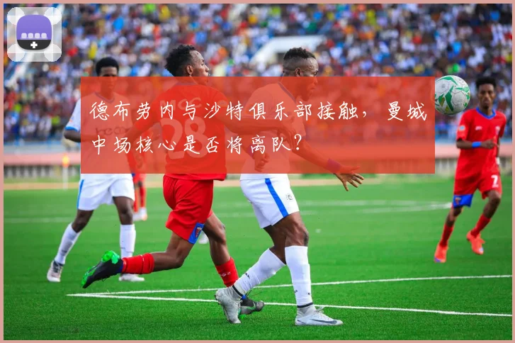 德布劳内与沙特俱乐部接触，曼城中场核心是否将离队？