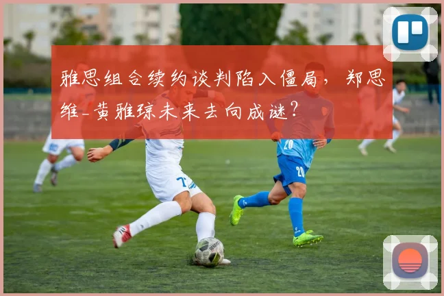 雅思组合续约谈判陷入僵局，郑思维_黄雅琼未来去向成谜？