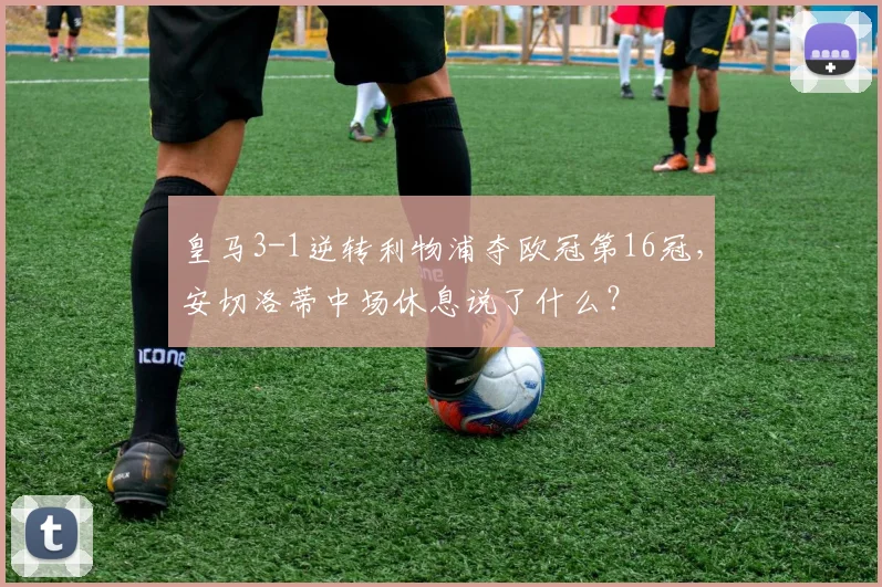 皇马3-1逆转利物浦夺欧冠第16冠，安切洛蒂中场休息说了什么？