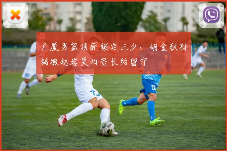 广厦男篮顶薪锁定三少，胡金秋孙铭徽赵岩昊均签长约留守