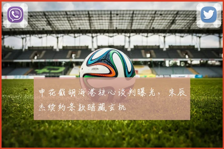 申花截胡海港核心谈判曝光，朱辰杰续约条款暗藏玄机