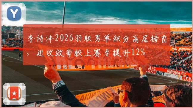 李诗沣2026羽联男单积分高居榜首，进攻效率较上赛季提升12%