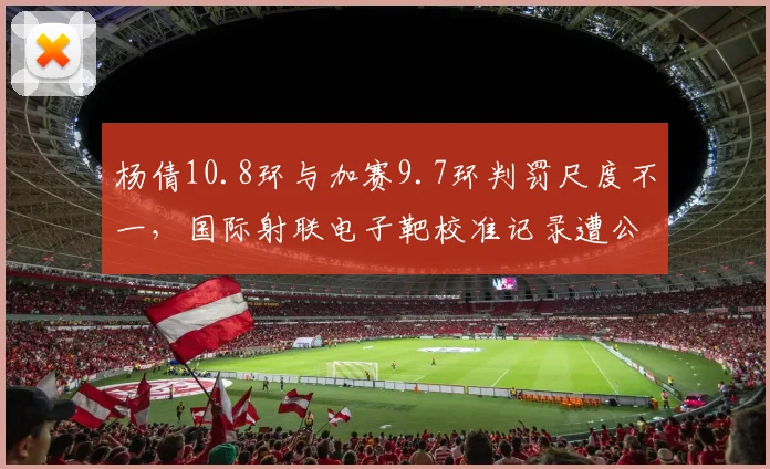 杨倩10.8环与加赛9.7环判罚尺度不一，国际射联电子靶校准记录遭公开质疑