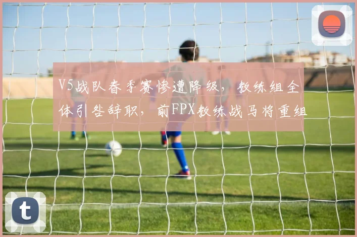 V5战队春季赛惨遭降级，教练组全体引咎辞职，前FPX教练战马将重组